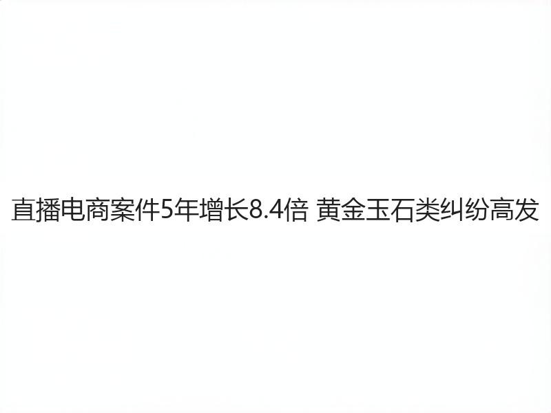 直播电商案件5年增长8.4倍 黄金玉石类纠纷高发(图2)