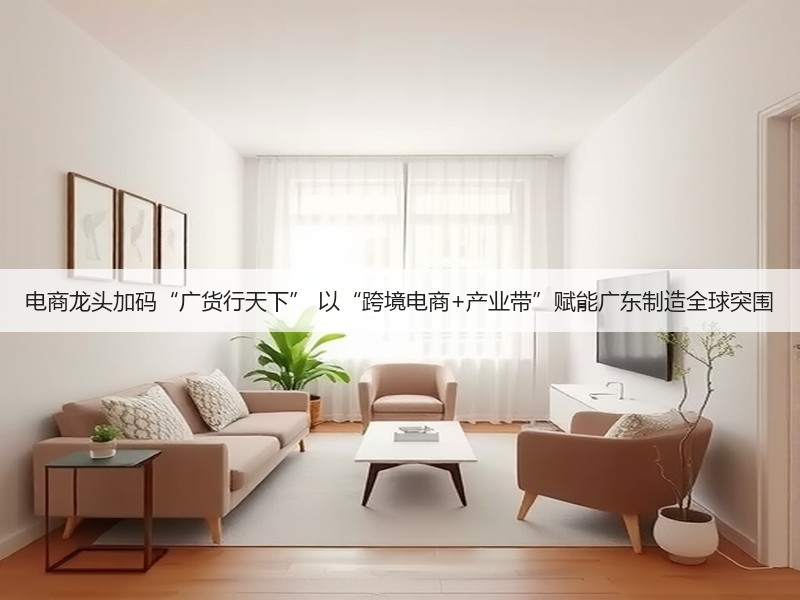 电商龙头加码“广货行天下” 以“跨境电商+产业带”赋能广东制造全球突围(图3) 电商龙头加码“广货行天下” 以“跨境电商+产业带”赋能广东制造全球突围(图3)