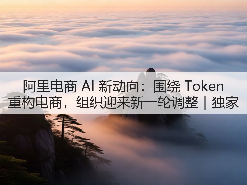 阿里电商 AI 新动向：围绕 Token 重构电商，组织迎来新一轮调整｜独家(图2)