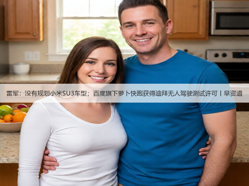 雷军：没有规划小米SU3车型；百度旗下萝卜快跑获得迪拜无人驾驶测试许可丨早资道(图2)